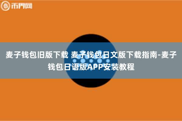 麦子钱包旧版下载 麦子钱包日文版下载指南-麦子钱包日语版APP安装教程